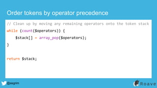 @asgrim
Order tokens by operator precedence
// Clean up by moving any remaining operators onto the token stack
while (count($operators)) {
$stack[] = array_pop($operators);
}
return $stack;
 