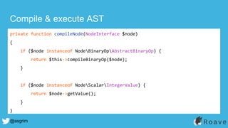 @asgrim
Compile & execute AST
private function compileNode(NodeInterface $node)
{
if ($node instanceof NodeBinaryOpAbstractBinaryOp) {
return $this->compileBinaryOp($node);
}
if ($node instanceof NodeScalarIntegerValue) {
return $node->getValue();
}
}
 