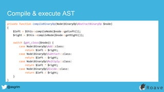 @asgrim
Compile & execute AST
private function compileBinaryOp(NodeBinaryOpAbstractBinaryOp $node)
{
$left = $this->compileNode($node->getLeft());
$right = $this->compileNode($node->getRight());
switch (get_class($node)) {
case NodeBinaryOpAdd::class:
return $left + $right;
case NodeBinaryOpSubtract::class:
return $left - $right;
case NodeBinaryOpMultiply::class:
return $left * $right;
case NodeBinaryOpDivide::class:
return $left / $right;
}
}
 
