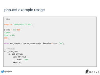 @asgrim
php-ast example usage
<?php
require 'path/to/util.php';
$code = <<<'EOC'
<?php
$var = 42;
EOC;
echo ast_dump(astparse_code($code, $version=35)), "n";
// Output:
AST_STMT_LIST
0: AST_ASSIGN
var: AST_VAR
name: "var"
expr: 42
 