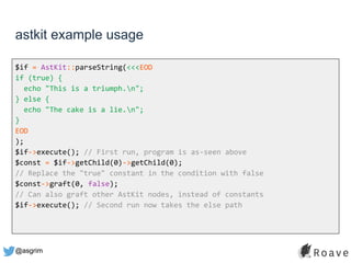 @asgrim
astkit example usage
$if = AstKit::parseString(<<<EOD
if (true) {
echo "This is a triumph.n";
} else {
echo "The cake is a lie.n";
}
EOD
);
$if->execute(); // First run, program is as-seen above
$const = $if->getChild(0)->getChild(0);
// Replace the "true" constant in the condition with false
$const->graft(0, false);
// Can also graft other AstKit nodes, instead of constants
$if->execute(); // Second run now takes the else path
 