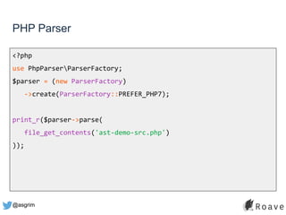 @asgrim
PHP Parser
<?php
use PhpParserParserFactory;
$parser = (new ParserFactory)
->create(ParserFactory::PREFER_PHP7);
print_r($parser->parse(
file_get_contents('ast-demo-src.php')
));
 