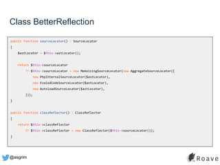 @asgrim
Class BetterReflection
public function sourceLocator() : SourceLocator
{
$astLocator = $this->astLocator();
return $this->sourceLocator
?? $this->sourceLocator = new MemoizingSourceLocator(new AggregateSourceLocator([
new PhpInternalSourceLocator($astLocator),
new EvaledCodeSourceLocator($astLocator),
new AutoloadSourceLocator($astLocator),
]));
}
public function classReflector() : ClassReflector
{
return $this->classReflector
?? $this->classReflector = new ClassReflector($this->sourceLocator());
}
 