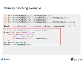 @asgrim
Monkey patching example
use RoaveBetterReflectionReflectorClassReflector;
use RoaveBetterReflectionSourceLocatorTypeSingleFileSourceLocator;
use RoaveBetterReflectionUtilAutoloadClassLoader;
use RoaveBetterReflectionUtilAutoloadClassLoaderMethodFileCacheLoader;
$loader = new ClassLoader(FileCacheLoader::defaultFileCacheLoader(__DIR__));
// Create the reflection first (without loading)
$classInfo = (new ClassReflector(
new SingleFileSourceLocator(
__DIR__ . '/MyClass.php',
(new BetterReflection())->astLocator()
)
))->reflect('MyClass');
$loader->addClass($classInfo);
 
