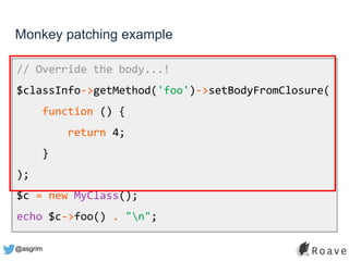 @asgrim
Monkey patching example
// Override the body...!
$classInfo->getMethod('foo')->setBodyFromClosure(
function () {
return 4;
}
);
$c = new MyClass();
echo $c->foo() . "n";
 