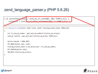 @asgrim
zend_language_parser.y (PHP 5.6.26)
T_IF parenthesis_expr { zend_do_if_cond(&$2, &$1 TSRMLS_CC); }
statement { zend_do_if_after_statement(&$1, 1 TSRMLS_CC); }
void zend_do_if_cond(const znode *cond, znode *closing_bracket_token TSRMLS_DC)
{
int if_cond_op_number = get_next_op_number(CG(active_op_array));
zend_op *opline = get_next_op(CG(active_op_array) TSRMLS_CC);
opline->opcode = ZEND_JMPZ;
SET_NODE(opline->op1, cond);
closing_bracket_token->u.op.opline_num = if_cond_op_number;
SET_UNUSED(opline->op2);
INC_BPC(CG(active_op_array));
}
 