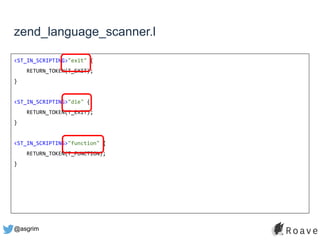 @asgrim
zend_language_scanner.l
<ST_IN_SCRIPTING>"exit" {
RETURN_TOKEN(T_EXIT);
}
<ST_IN_SCRIPTING>"die" {
RETURN_TOKEN(T_EXIT);
}
<ST_IN_SCRIPTING>"function" {
RETURN_TOKEN(T_FUNCTION);
}
 