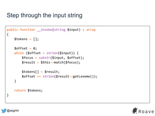 @asgrim
Step through the input string
public function __invoke(string $input) : array
{
$tokens = [];
$offset = 0;
while ($offset < strlen($input)) {
$focus = substr($input, $offset);
$result = $this->match($focus);
$tokens[] = $result;
$offset += strlen($result->getLexeme());
}
return $tokens;
}
 