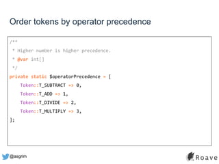 @asgrim
Order tokens by operator precedence
/**
* Higher number is higher precedence.
* @var int[]
*/
private static $operatorPrecedence = [
Token::T_SUBTRACT => 0,
Token::T_ADD => 1,
Token::T_DIVIDE => 2,
Token::T_MULTIPLY => 3,
];
 