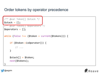 @asgrim
Order tokens by operator precedence
/** @var Token[] $stack */
$stack = [];
/** @var Token[] $operators */
$operators = [];
while (false !== ($token = current($tokens))) {
if ($token->isOperator()) {
// ...
}
$stack[] = $token;
next($tokens);
}
 