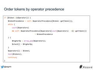 @asgrim
Order tokens by operator precedence
if ($token->isOperator()) {
$tokenPrecedence = self::$operatorPrecedence[$token->getToken()];
while (
count($operators)
&& self::$operatorPrecedence[$operators[count($operators) - 1]->getToken()]
> $tokenPrecedence
) {
$higherOp = array_pop($operators);
$stack[] = $higherOp;
}
$operators[] = $token;
next($tokens);
continue;
}
 