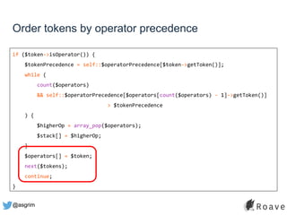 @asgrim
Order tokens by operator precedence
if ($token->isOperator()) {
$tokenPrecedence = self::$operatorPrecedence[$token->getToken()];
while (
count($operators)
&& self::$operatorPrecedence[$operators[count($operators) - 1]->getToken()]
> $tokenPrecedence
) {
$higherOp = array_pop($operators);
$stack[] = $higherOp;
}
$operators[] = $token;
next($tokens);
continue;
}
 