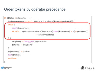 @asgrim
Order tokens by operator precedence
if ($token->isOperator()) {
$tokenPrecedence = self::$operatorPrecedence[$token->getToken()];
while (
count($operators)
&& self::$operatorPrecedence[$operators[count($operators) - 1]->getToken()]
> $tokenPrecedence
) {
$higherOp = array_pop($operators);
$stack[] = $higherOp;
}
$operators[] = $token;
next($tokens);
continue;
}
 