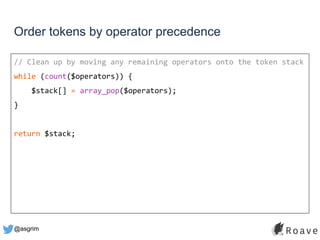 @asgrim
Order tokens by operator precedence
// Clean up by moving any remaining operators onto the token stack
while (count($operators)) {
$stack[] = array_pop($operators);
}
return $stack;
 