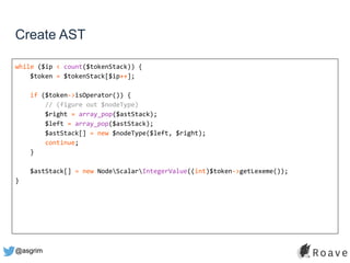 @asgrim
Create AST
while ($ip < count($tokenStack)) {
$token = $tokenStack[$ip++];
if ($token->isOperator()) {
// (figure out $nodeType)
$right = array_pop($astStack);
$left = array_pop($astStack);
$astStack[] = new $nodeType($left, $right);
continue;
}
$astStack[] = new NodeScalarIntegerValue((int)$token->getLexeme());
}
 