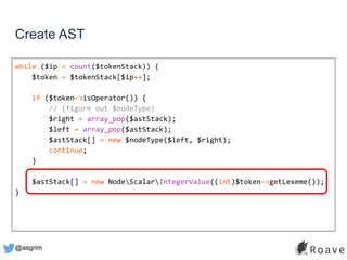 @asgrim
Create AST
while ($ip < count($tokenStack)) {
$token = $tokenStack[$ip++];
if ($token->isOperator()) {
// (figure out $nodeType)
$right = array_pop($astStack);
$left = array_pop($astStack);
$astStack[] = new $nodeType($left, $right);
continue;
}
$astStack[] = new NodeScalarIntegerValue((int)$token->getLexeme());
}
 