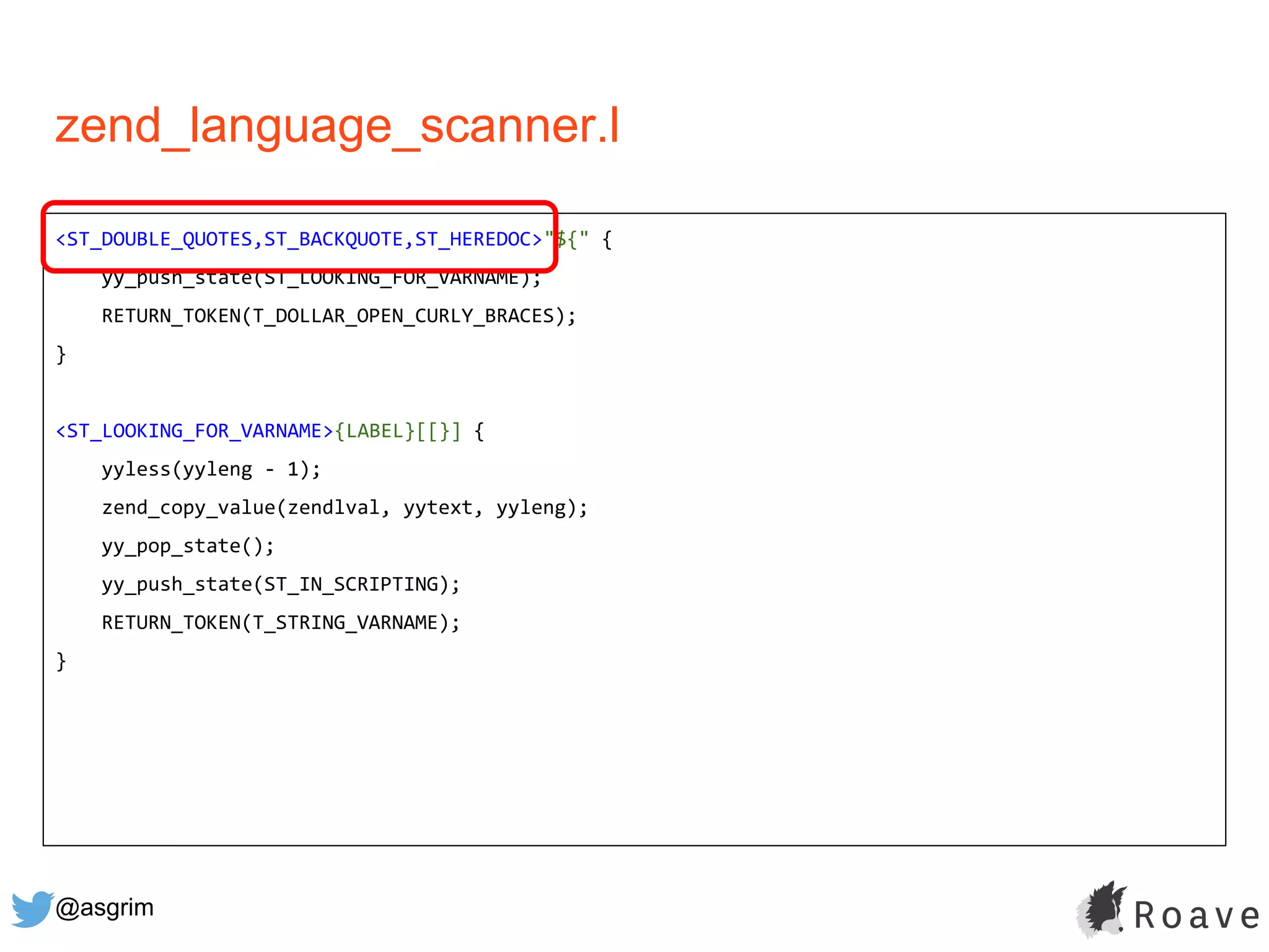@asgrim
zend_language_scanner.l
<ST_DOUBLE_QUOTES,ST_BACKQUOTE,ST_HEREDOC>"${" {
yy_push_state(ST_LOOKING_FOR_VARNAME);
RETURN_TOKEN(T_DOLLAR_OPEN_CURLY_BRACES);
}
<ST_LOOKING_FOR_VARNAME>{LABEL}[[}] {
yyless(yyleng - 1);
zend_copy_value(zendlval, yytext, yyleng);
yy_pop_state();
yy_push_state(ST_IN_SCRIPTING);
RETURN_TOKEN(T_STRING_VARNAME);
}
 