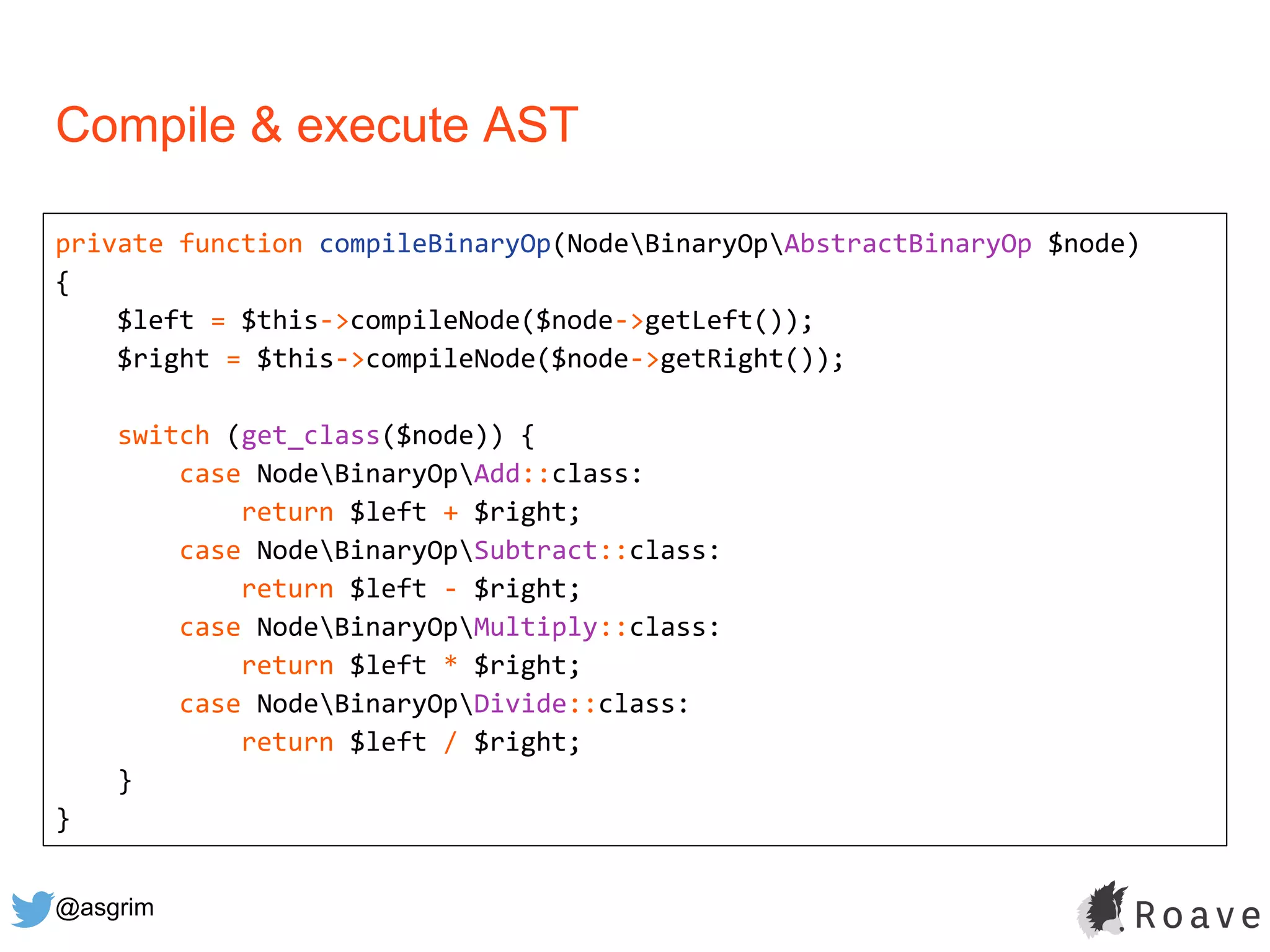 @asgrim
Compile & execute AST
private function compileBinaryOp(NodeBinaryOpAbstractBinaryOp $node)
{
$left = $this->compileNode($node->getLeft());
$right = $this->compileNode($node->getRight());
switch (get_class($node)) {
case NodeBinaryOpAdd::class:
return $left + $right;
case NodeBinaryOpSubtract::class:
return $left - $right;
case NodeBinaryOpMultiply::class:
return $left * $right;
case NodeBinaryOpDivide::class:
return $left / $right;
}
}
 