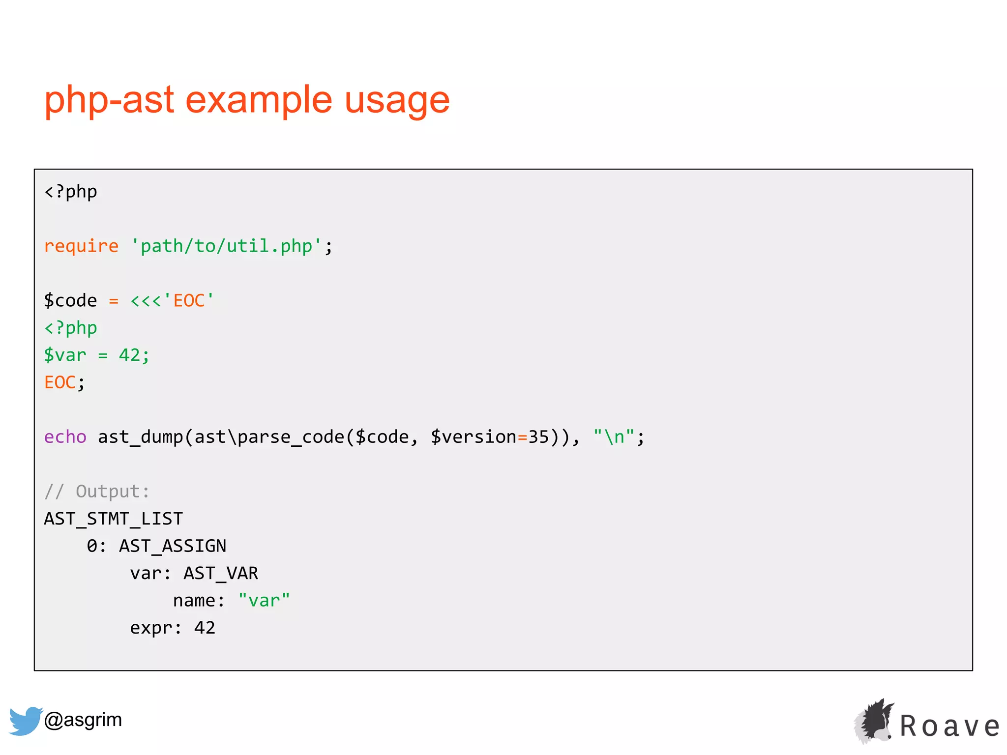 @asgrim
php-ast example usage
<?php
require 'path/to/util.php';
$code = <<<'EOC'
<?php
$var = 42;
EOC;
echo ast_dump(astparse_code($code, $version=35)), "n";
// Output:
AST_STMT_LIST
0: AST_ASSIGN
var: AST_VAR
name: "var"
expr: 42
 