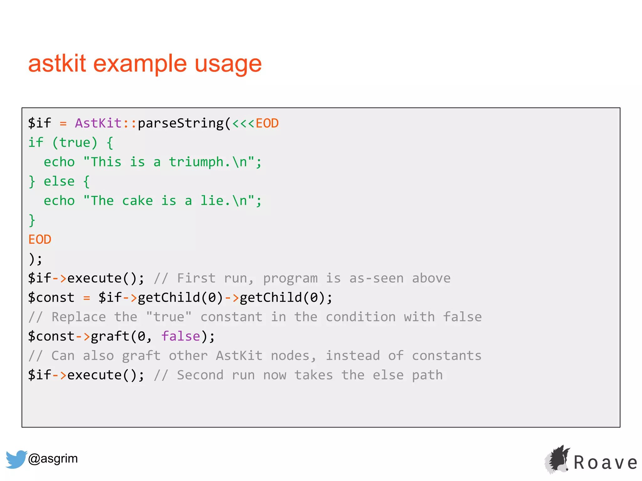 @asgrim
astkit example usage
$if = AstKit::parseString(<<<EOD
if (true) {
echo "This is a triumph.n";
} else {
echo "The cake is a lie.n";
}
EOD
);
$if->execute(); // First run, program is as-seen above
$const = $if->getChild(0)->getChild(0);
// Replace the "true" constant in the condition with false
$const->graft(0, false);
// Can also graft other AstKit nodes, instead of constants
$if->execute(); // Second run now takes the else path
 