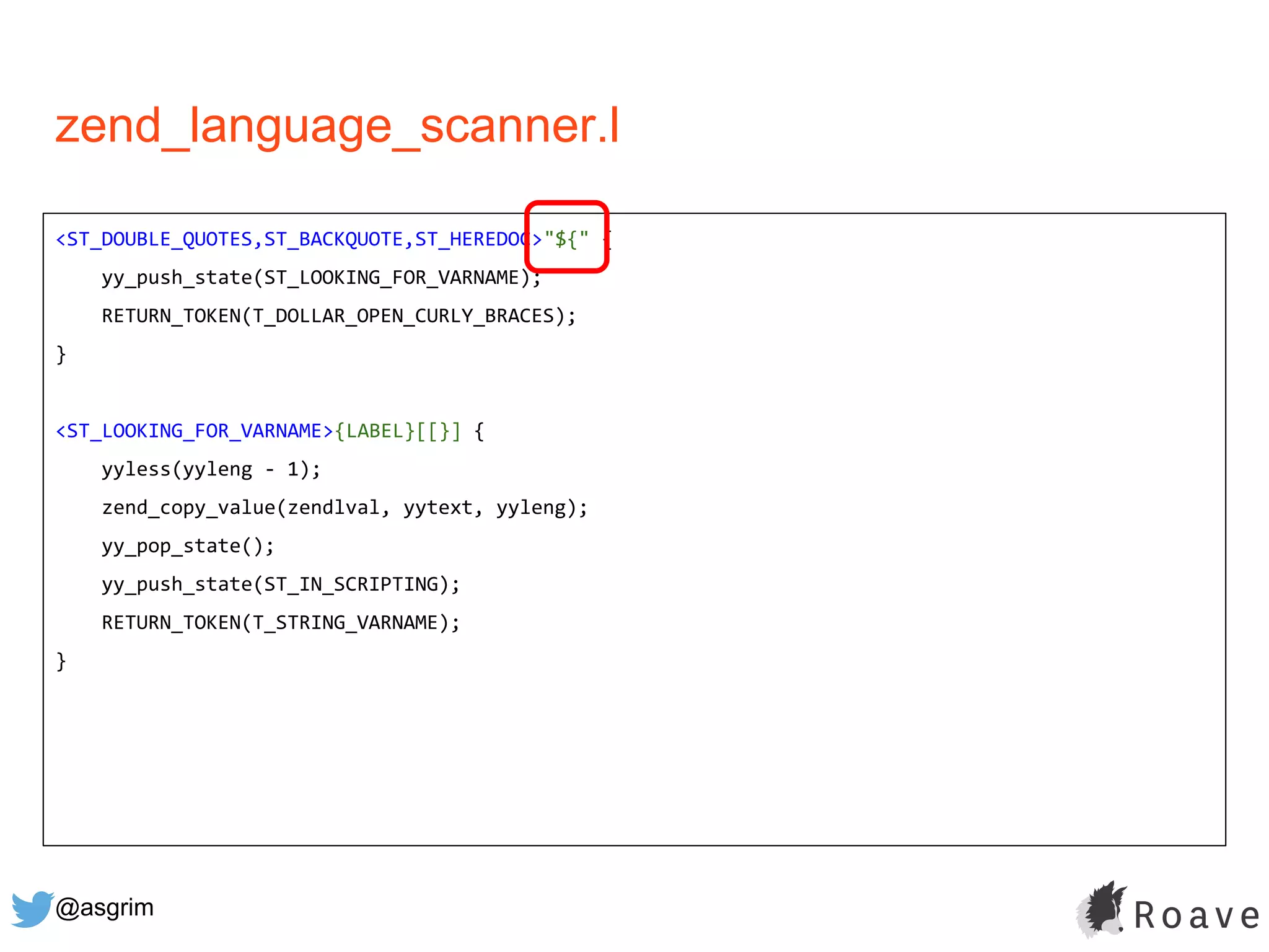@asgrim
zend_language_scanner.l
<ST_DOUBLE_QUOTES,ST_BACKQUOTE,ST_HEREDOC>"${" {
yy_push_state(ST_LOOKING_FOR_VARNAME);
RETURN_TOKEN(T_DOLLAR_OPEN_CURLY_BRACES);
}
<ST_LOOKING_FOR_VARNAME>{LABEL}[[}] {
yyless(yyleng - 1);
zend_copy_value(zendlval, yytext, yyleng);
yy_pop_state();
yy_push_state(ST_IN_SCRIPTING);
RETURN_TOKEN(T_STRING_VARNAME);
}
 