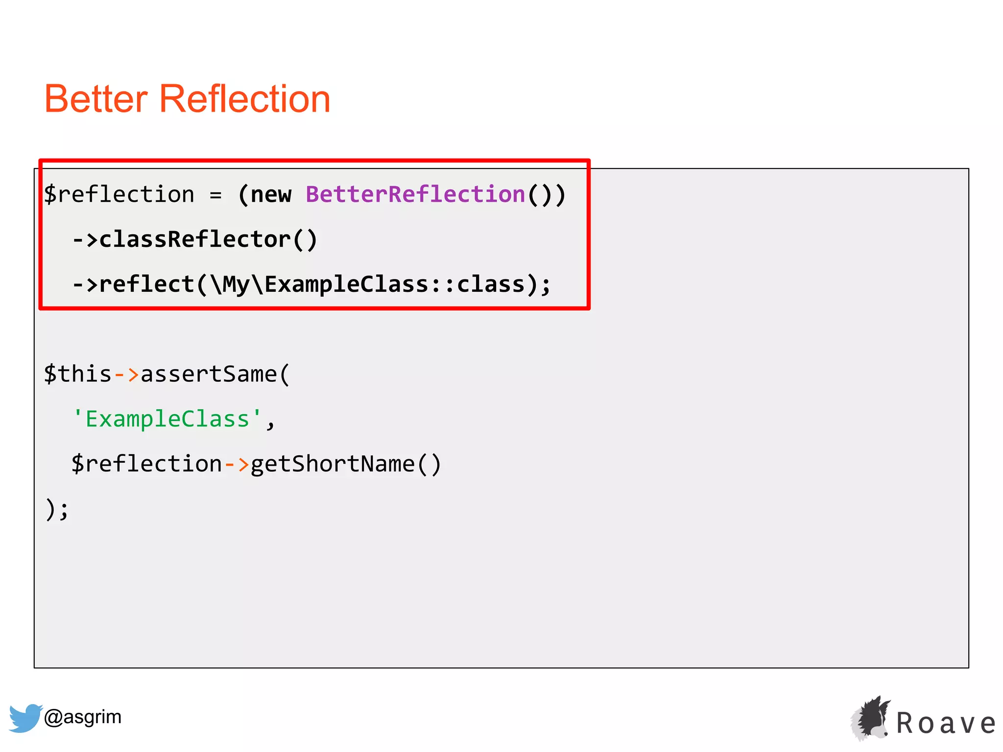 @asgrim
Better Reflection
$reflection = (new BetterReflection())
->classReflector()
->reflect(MyExampleClass::class);
$this->assertSame(
'ExampleClass',
$reflection->getShortName()
);
 
