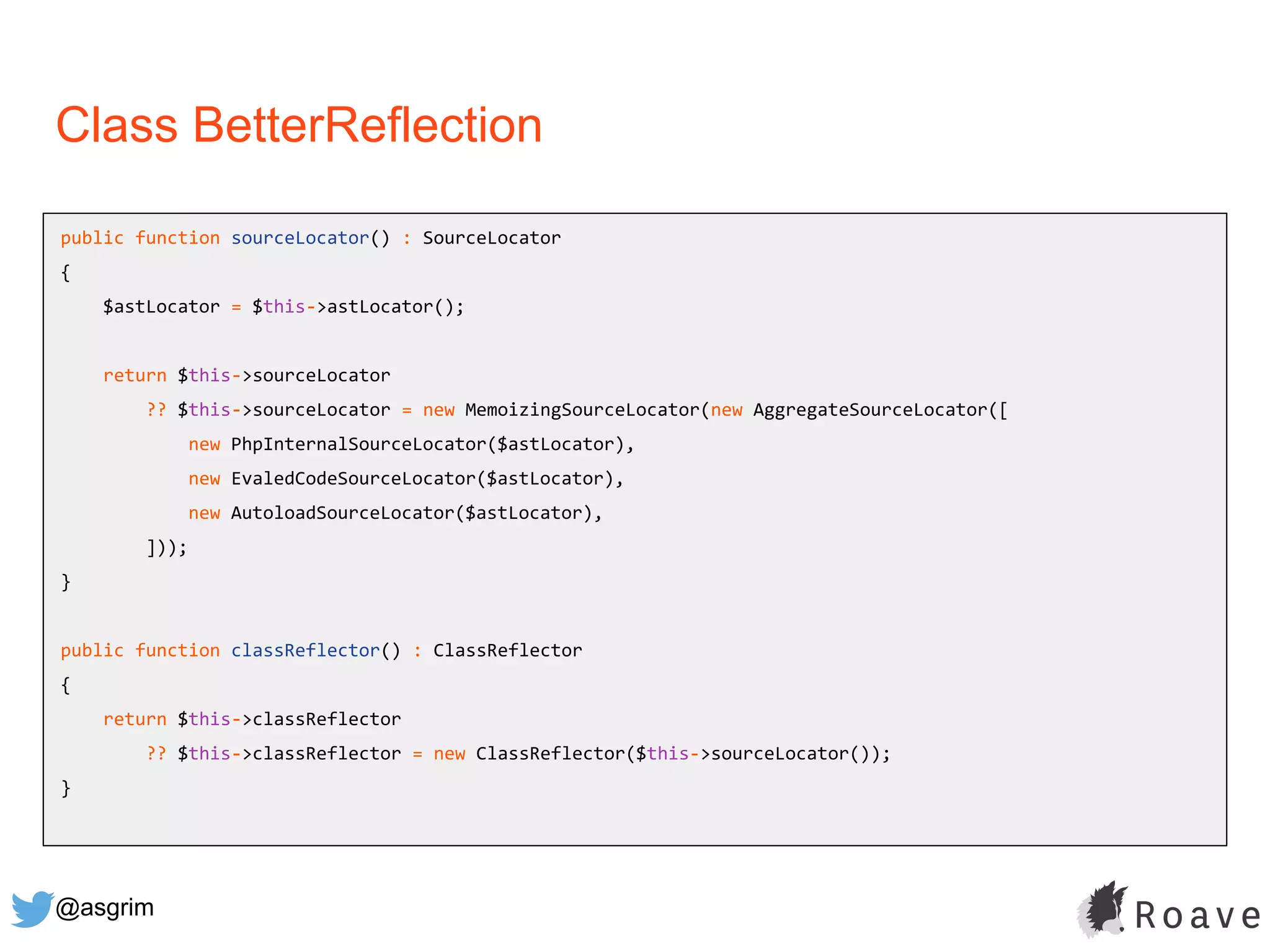 @asgrim
Class BetterReflection
public function sourceLocator() : SourceLocator
{
$astLocator = $this->astLocator();
return $this->sourceLocator
?? $this->sourceLocator = new MemoizingSourceLocator(new AggregateSourceLocator([
new PhpInternalSourceLocator($astLocator),
new EvaledCodeSourceLocator($astLocator),
new AutoloadSourceLocator($astLocator),
]));
}
public function classReflector() : ClassReflector
{
return $this->classReflector
?? $this->classReflector = new ClassReflector($this->sourceLocator());
}
 