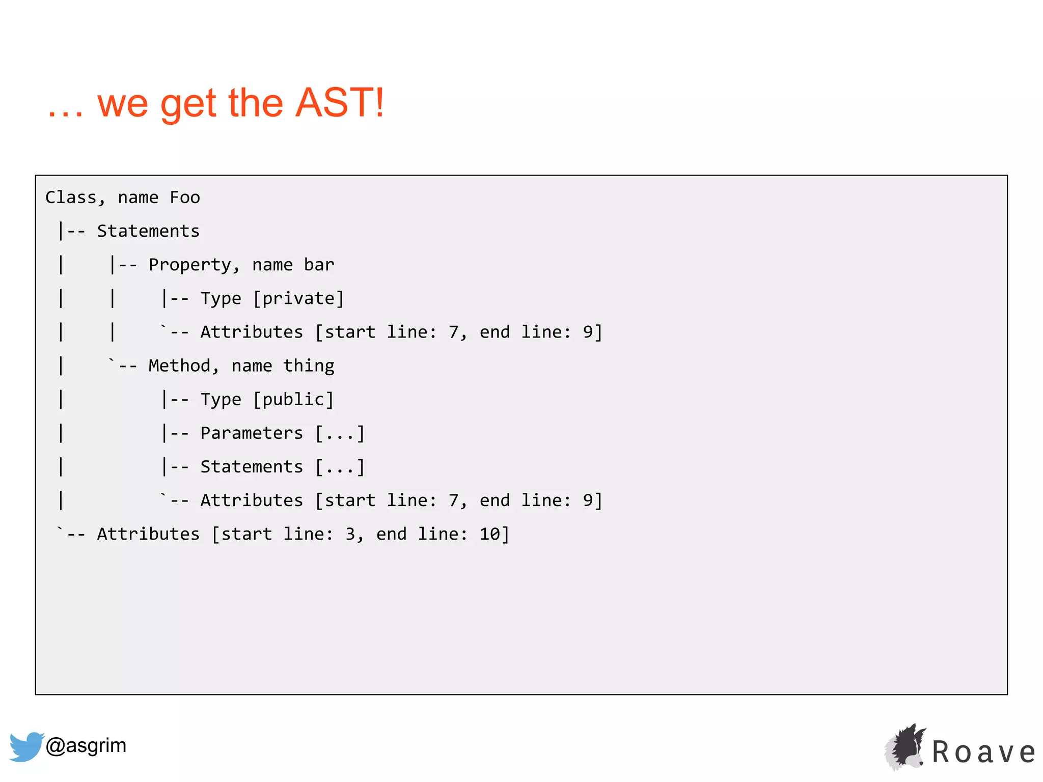 @asgrim
… we get the AST!
Class, name Foo
|-- Statements
| |-- Property, name bar
| | |-- Type [private]
| | `-- Attributes [start line: 7, end line: 9]
| `-- Method, name thing
| |-- Type [public]
| |-- Parameters [...]
| |-- Statements [...]
| `-- Attributes [start line: 7, end line: 9]
`-- Attributes [start line: 3, end line: 10]
 