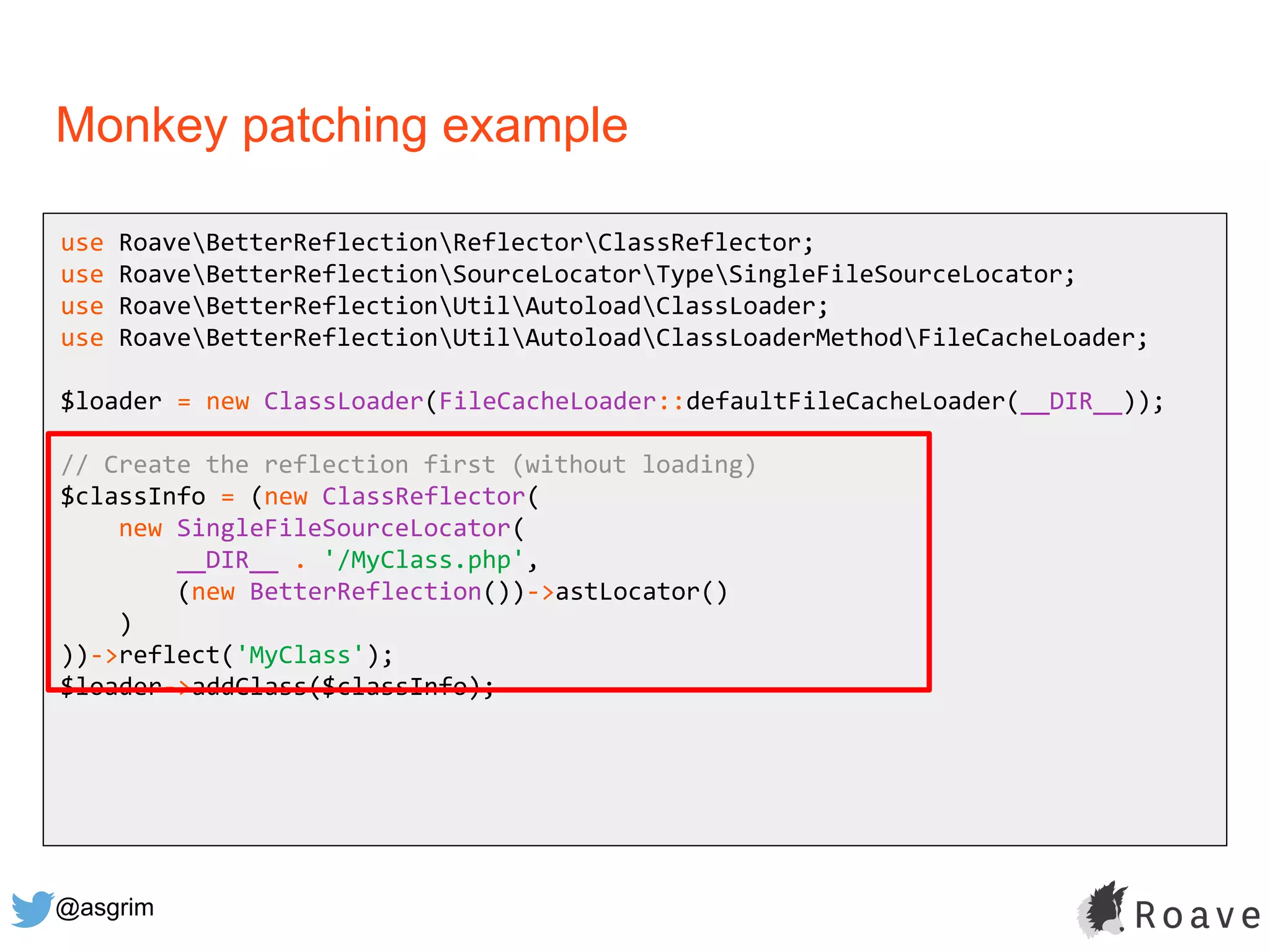 @asgrim
Monkey patching example
use RoaveBetterReflectionReflectorClassReflector;
use RoaveBetterReflectionSourceLocatorTypeSingleFileSourceLocator;
use RoaveBetterReflectionUtilAutoloadClassLoader;
use RoaveBetterReflectionUtilAutoloadClassLoaderMethodFileCacheLoader;
$loader = new ClassLoader(FileCacheLoader::defaultFileCacheLoader(__DIR__));
// Create the reflection first (without loading)
$classInfo = (new ClassReflector(
new SingleFileSourceLocator(
__DIR__ . '/MyClass.php',
(new BetterReflection())->astLocator()
)
))->reflect('MyClass');
$loader->addClass($classInfo);
 