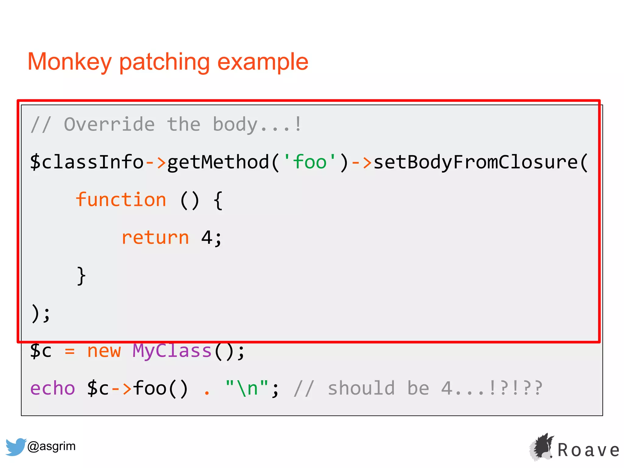 @asgrim
Monkey patching example
// Override the body...!
$classInfo->getMethod('foo')->setBodyFromClosure(
function () {
return 4;
}
);
$c = new MyClass();
echo $c->foo() . "n"; // should be 4...!?!??
 