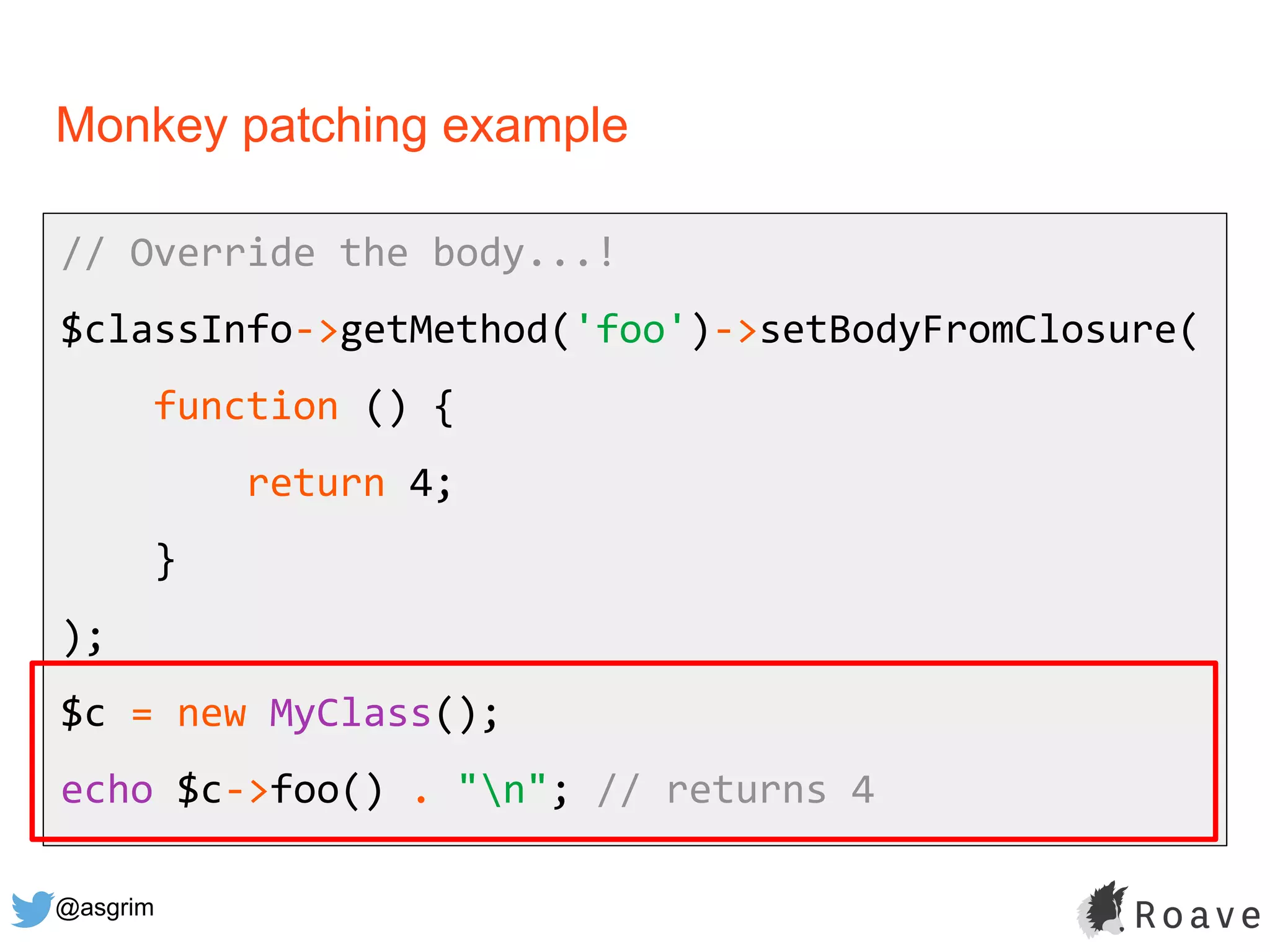 @asgrim
Monkey patching example
// Override the body...!
$classInfo->getMethod('foo')->setBodyFromClosure(
function () {
return 4;
}
);
$c = new MyClass();
echo $c->foo() . "n"; // returns 4
 
