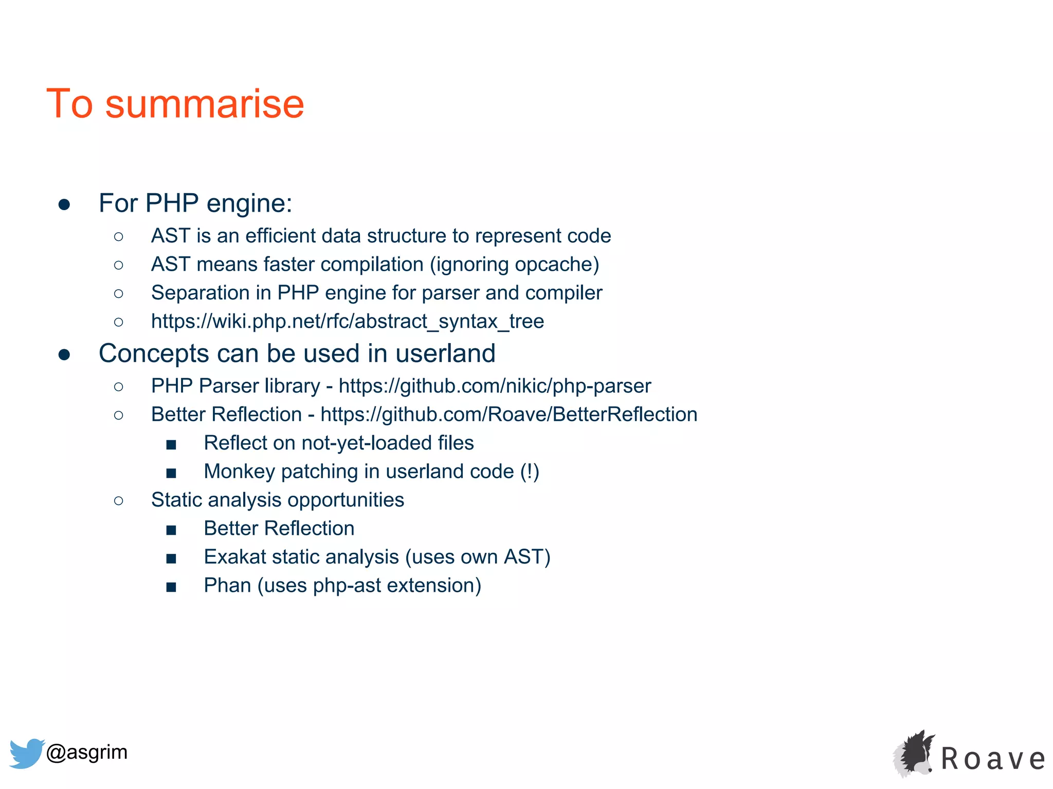 @asgrim
To summarise
● For PHP engine:
○ AST is an efficient data structure to represent code
○ AST means faster compilation (ignoring opcache)
○ Separation in PHP engine for parser and compiler
○ https://wiki.php.net/rfc/abstract_syntax_tree
● Concepts can be used in userland
○ PHP Parser library - https://github.com/nikic/php-parser
○ Better Reflection - https://github.com/Roave/BetterReflection
■ Reflect on not-yet-loaded files
■ Monkey patching in userland code (!)
○ Static analysis opportunities
■ Better Reflection
■ Exakat static analysis (uses own AST)
■ Phan (uses php-ast extension)
 