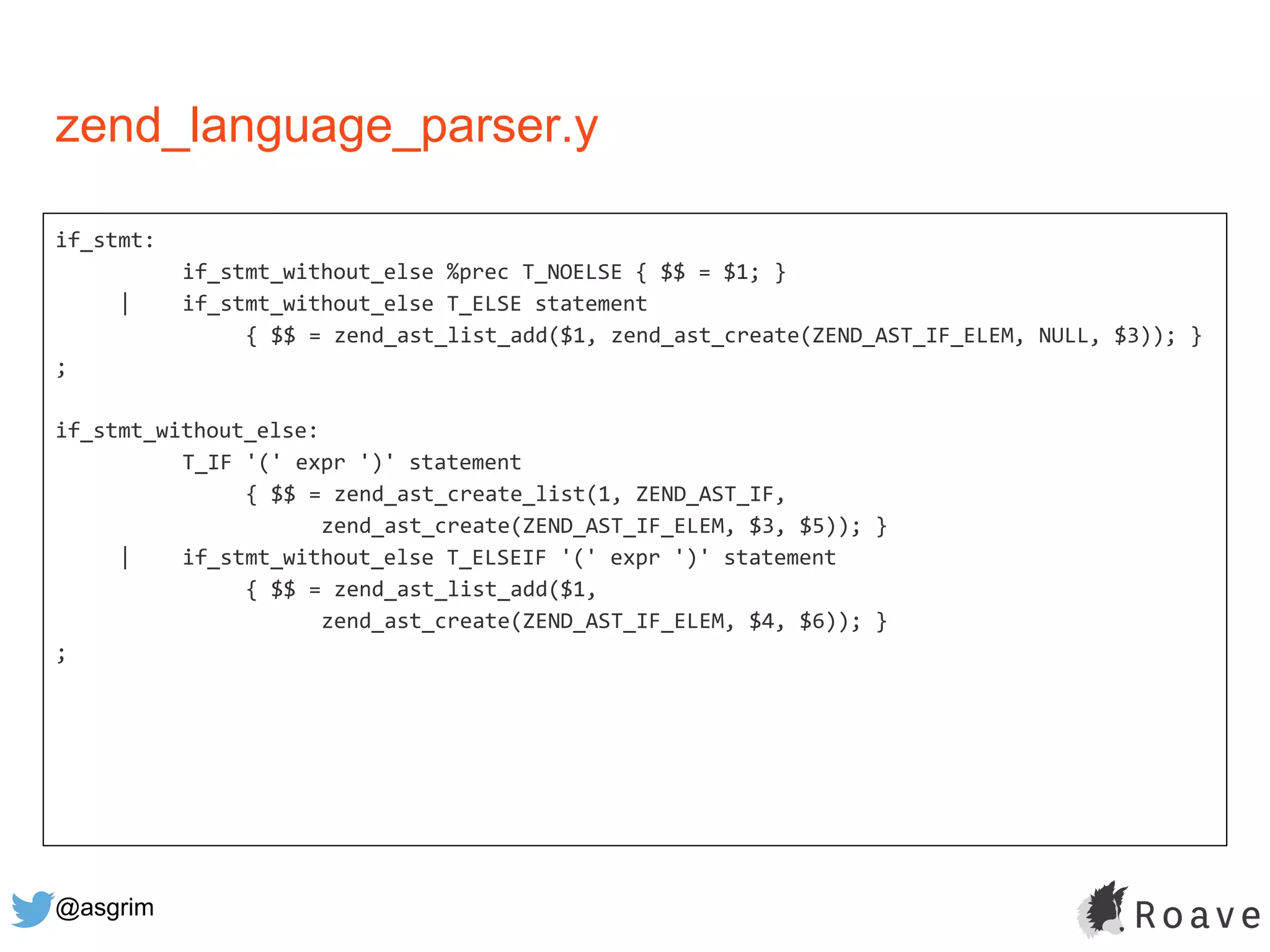 @asgrim
zend_language_parser.y
if_stmt:
if_stmt_without_else %prec T_NOELSE { $$ = $1; }
| if_stmt_without_else T_ELSE statement
{ $$ = zend_ast_list_add($1, zend_ast_create(ZEND_AST_IF_ELEM, NULL, $3)); }
;
if_stmt_without_else:
T_IF '(' expr ')' statement
{ $$ = zend_ast_create_list(1, ZEND_AST_IF,
zend_ast_create(ZEND_AST_IF_ELEM, $3, $5)); }
| if_stmt_without_else T_ELSEIF '(' expr ')' statement
{ $$ = zend_ast_list_add($1,
zend_ast_create(ZEND_AST_IF_ELEM, $4, $6)); }
;
 