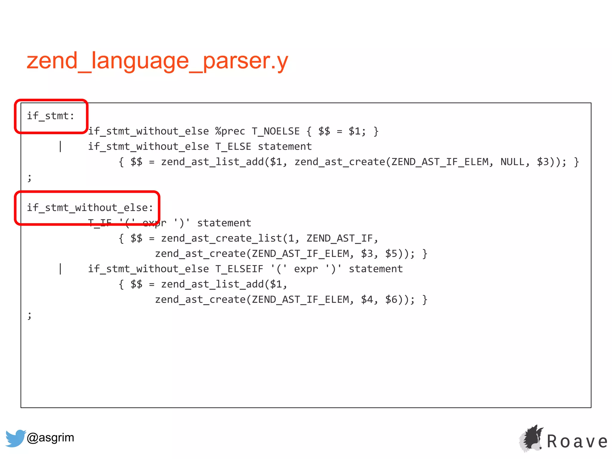 @asgrim
if_stmt:
if_stmt_without_else %prec T_NOELSE { $$ = $1; }
| if_stmt_without_else T_ELSE statement
{ $$ = zend_ast_list_add($1, zend_ast_create(ZEND_AST_IF_ELEM, NULL, $3)); }
;
if_stmt_without_else:
T_IF '(' expr ')' statement
{ $$ = zend_ast_create_list(1, ZEND_AST_IF,
zend_ast_create(ZEND_AST_IF_ELEM, $3, $5)); }
| if_stmt_without_else T_ELSEIF '(' expr ')' statement
{ $$ = zend_ast_list_add($1,
zend_ast_create(ZEND_AST_IF_ELEM, $4, $6)); }
;
zend_language_parser.y
 