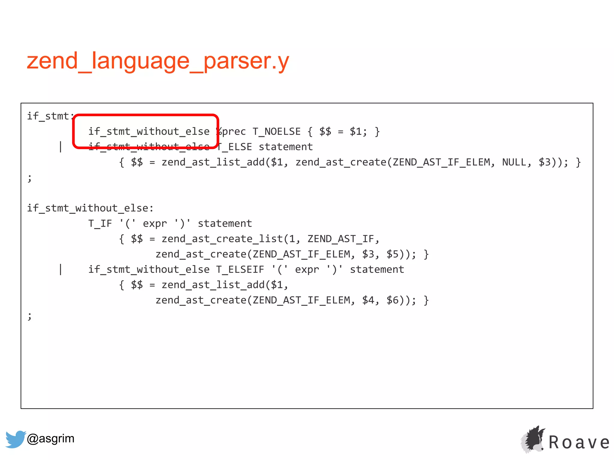 @asgrim
if_stmt:
if_stmt_without_else %prec T_NOELSE { $$ = $1; }
| if_stmt_without_else T_ELSE statement
{ $$ = zend_ast_list_add($1, zend_ast_create(ZEND_AST_IF_ELEM, NULL, $3)); }
;
if_stmt_without_else:
T_IF '(' expr ')' statement
{ $$ = zend_ast_create_list(1, ZEND_AST_IF,
zend_ast_create(ZEND_AST_IF_ELEM, $3, $5)); }
| if_stmt_without_else T_ELSEIF '(' expr ')' statement
{ $$ = zend_ast_list_add($1,
zend_ast_create(ZEND_AST_IF_ELEM, $4, $6)); }
;
zend_language_parser.y
 