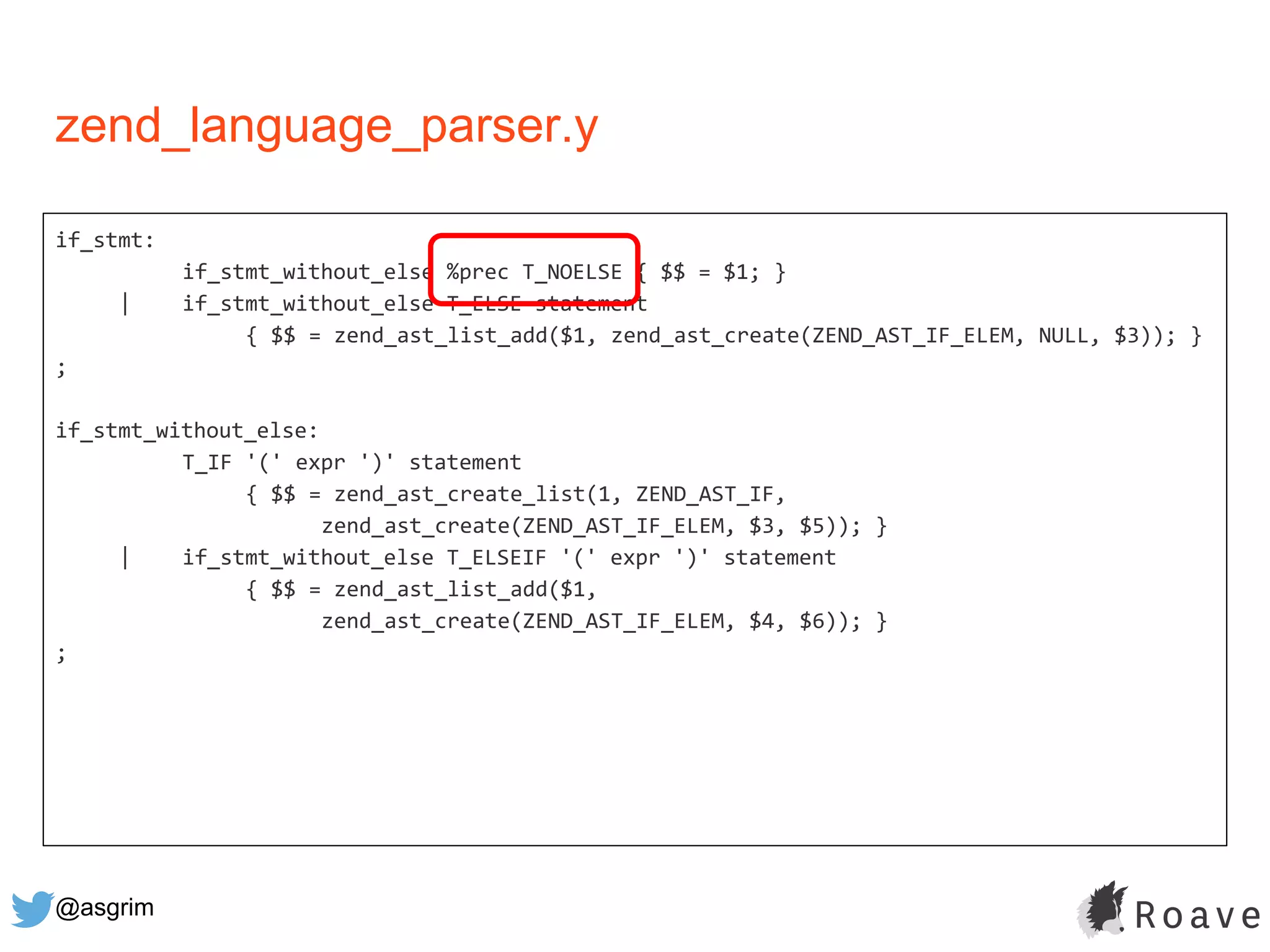 @asgrim
if_stmt:
if_stmt_without_else %prec T_NOELSE { $$ = $1; }
| if_stmt_without_else T_ELSE statement
{ $$ = zend_ast_list_add($1, zend_ast_create(ZEND_AST_IF_ELEM, NULL, $3)); }
;
if_stmt_without_else:
T_IF '(' expr ')' statement
{ $$ = zend_ast_create_list(1, ZEND_AST_IF,
zend_ast_create(ZEND_AST_IF_ELEM, $3, $5)); }
| if_stmt_without_else T_ELSEIF '(' expr ')' statement
{ $$ = zend_ast_list_add($1,
zend_ast_create(ZEND_AST_IF_ELEM, $4, $6)); }
;
zend_language_parser.y
 