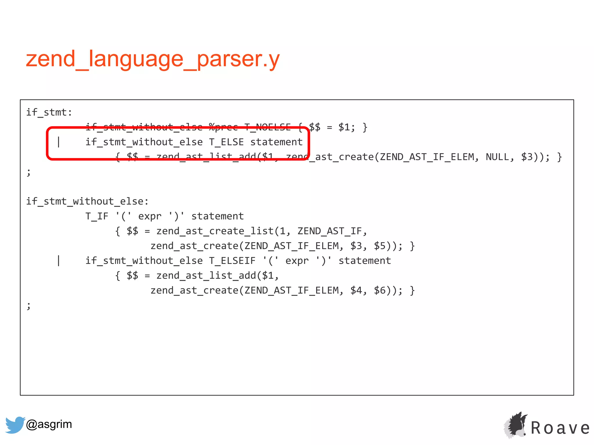 @asgrim
if_stmt:
if_stmt_without_else %prec T_NOELSE { $$ = $1; }
| if_stmt_without_else T_ELSE statement
{ $$ = zend_ast_list_add($1, zend_ast_create(ZEND_AST_IF_ELEM, NULL, $3)); }
;
if_stmt_without_else:
T_IF '(' expr ')' statement
{ $$ = zend_ast_create_list(1, ZEND_AST_IF,
zend_ast_create(ZEND_AST_IF_ELEM, $3, $5)); }
| if_stmt_without_else T_ELSEIF '(' expr ')' statement
{ $$ = zend_ast_list_add($1,
zend_ast_create(ZEND_AST_IF_ELEM, $4, $6)); }
;
zend_language_parser.y
 