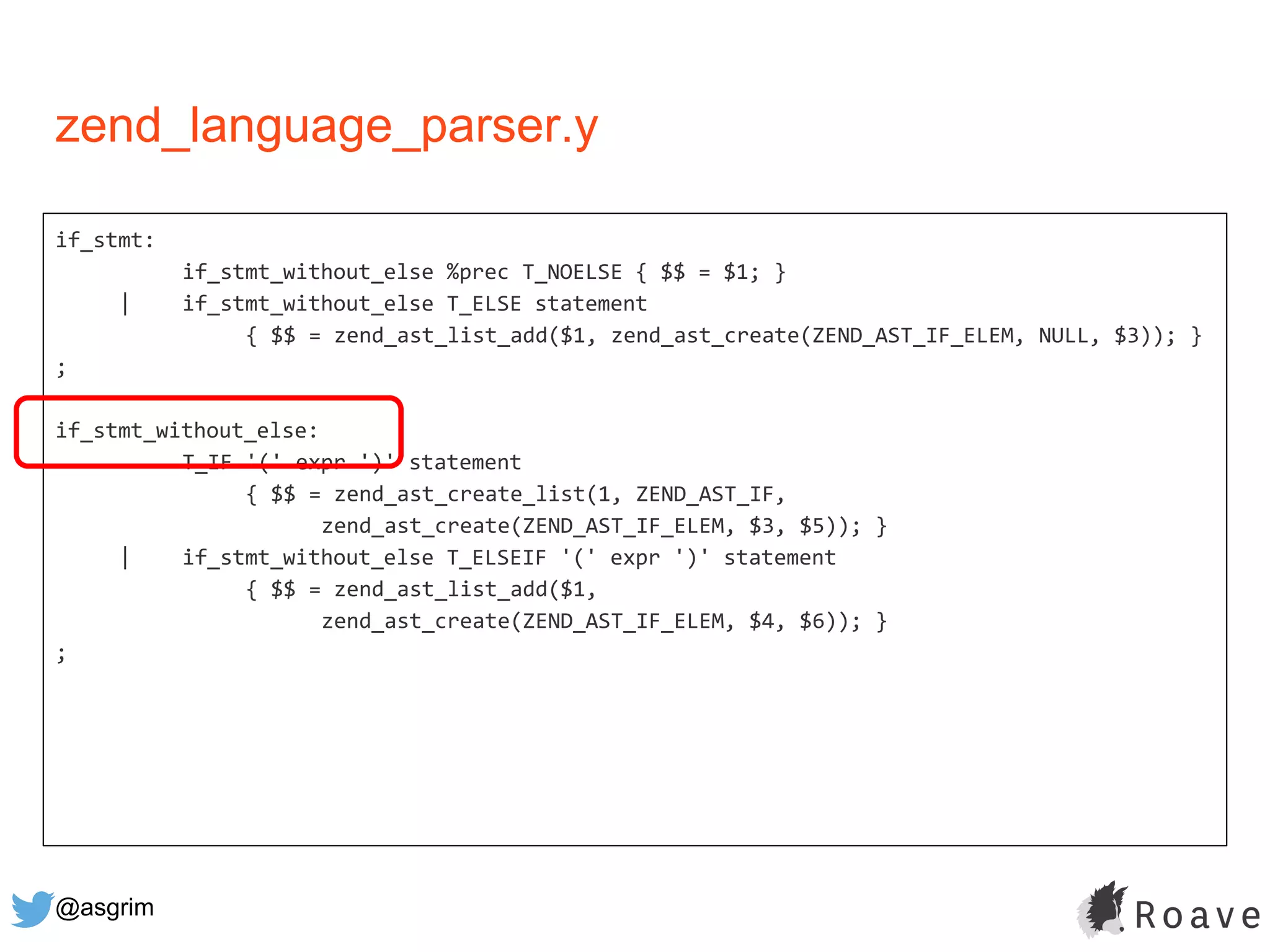 @asgrim
if_stmt:
if_stmt_without_else %prec T_NOELSE { $$ = $1; }
| if_stmt_without_else T_ELSE statement
{ $$ = zend_ast_list_add($1, zend_ast_create(ZEND_AST_IF_ELEM, NULL, $3)); }
;
if_stmt_without_else:
T_IF '(' expr ')' statement
{ $$ = zend_ast_create_list(1, ZEND_AST_IF,
zend_ast_create(ZEND_AST_IF_ELEM, $3, $5)); }
| if_stmt_without_else T_ELSEIF '(' expr ')' statement
{ $$ = zend_ast_list_add($1,
zend_ast_create(ZEND_AST_IF_ELEM, $4, $6)); }
;
zend_language_parser.y
 