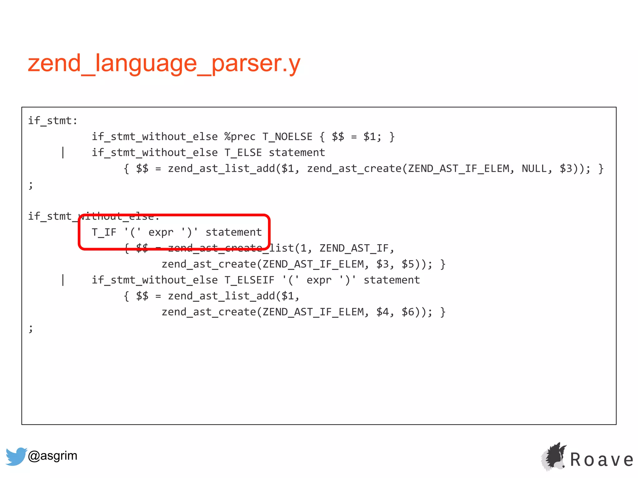 @asgrim
if_stmt:
if_stmt_without_else %prec T_NOELSE { $$ = $1; }
| if_stmt_without_else T_ELSE statement
{ $$ = zend_ast_list_add($1, zend_ast_create(ZEND_AST_IF_ELEM, NULL, $3)); }
;
if_stmt_without_else:
T_IF '(' expr ')' statement
{ $$ = zend_ast_create_list(1, ZEND_AST_IF,
zend_ast_create(ZEND_AST_IF_ELEM, $3, $5)); }
| if_stmt_without_else T_ELSEIF '(' expr ')' statement
{ $$ = zend_ast_list_add($1,
zend_ast_create(ZEND_AST_IF_ELEM, $4, $6)); }
;
zend_language_parser.y
 