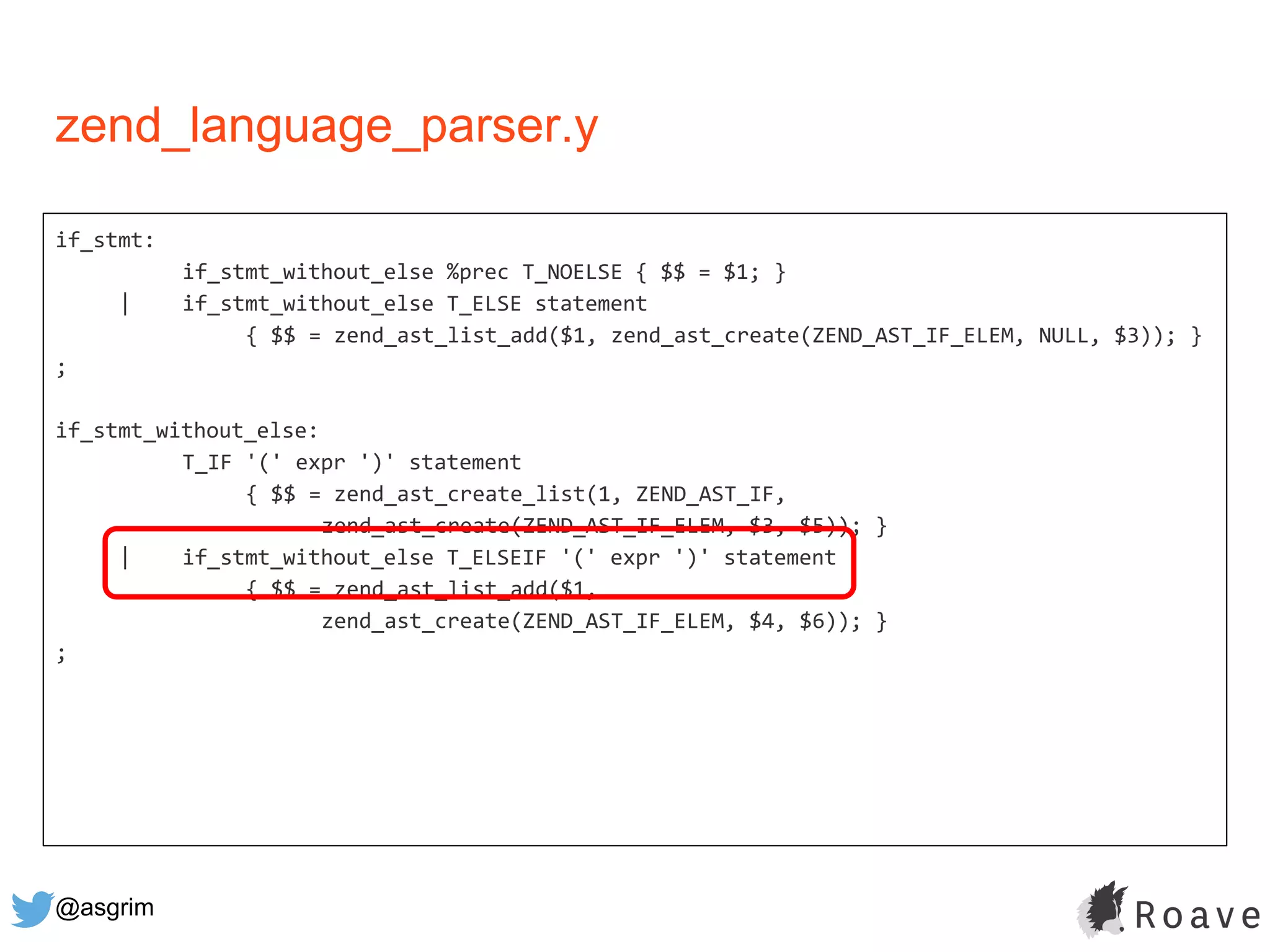 @asgrim
if_stmt:
if_stmt_without_else %prec T_NOELSE { $$ = $1; }
| if_stmt_without_else T_ELSE statement
{ $$ = zend_ast_list_add($1, zend_ast_create(ZEND_AST_IF_ELEM, NULL, $3)); }
;
if_stmt_without_else:
T_IF '(' expr ')' statement
{ $$ = zend_ast_create_list(1, ZEND_AST_IF,
zend_ast_create(ZEND_AST_IF_ELEM, $3, $5)); }
| if_stmt_without_else T_ELSEIF '(' expr ')' statement
{ $$ = zend_ast_list_add($1,
zend_ast_create(ZEND_AST_IF_ELEM, $4, $6)); }
;
zend_language_parser.y
 