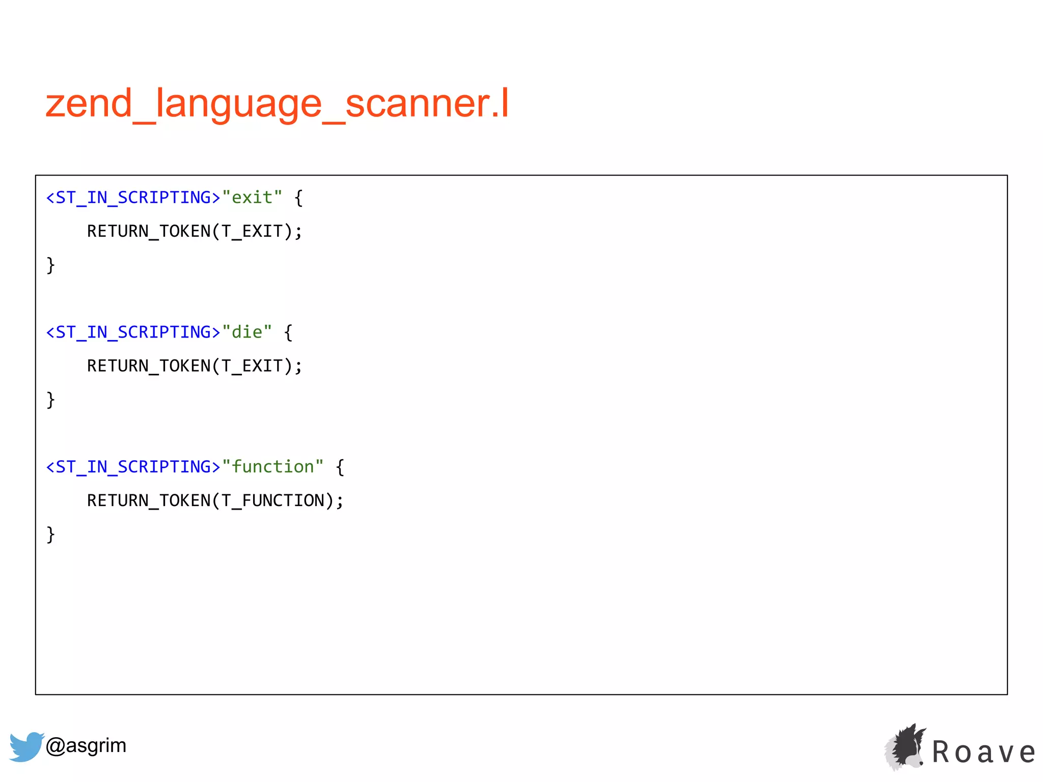 @asgrim
zend_language_scanner.l
<ST_IN_SCRIPTING>"exit" {
RETURN_TOKEN(T_EXIT);
}
<ST_IN_SCRIPTING>"die" {
RETURN_TOKEN(T_EXIT);
}
<ST_IN_SCRIPTING>"function" {
RETURN_TOKEN(T_FUNCTION);
}
 