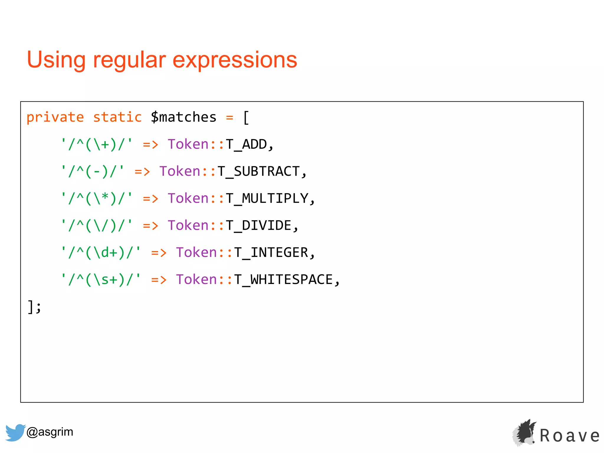 @asgrim
Using regular expressions
private static $matches = [
'/^(+)/' => Token::T_ADD,
'/^(-)/' => Token::T_SUBTRACT,
'/^(*)/' => Token::T_MULTIPLY,
'/^(/)/' => Token::T_DIVIDE,
'/^(d+)/' => Token::T_INTEGER,
'/^(s+)/' => Token::T_WHITESPACE,
];
 