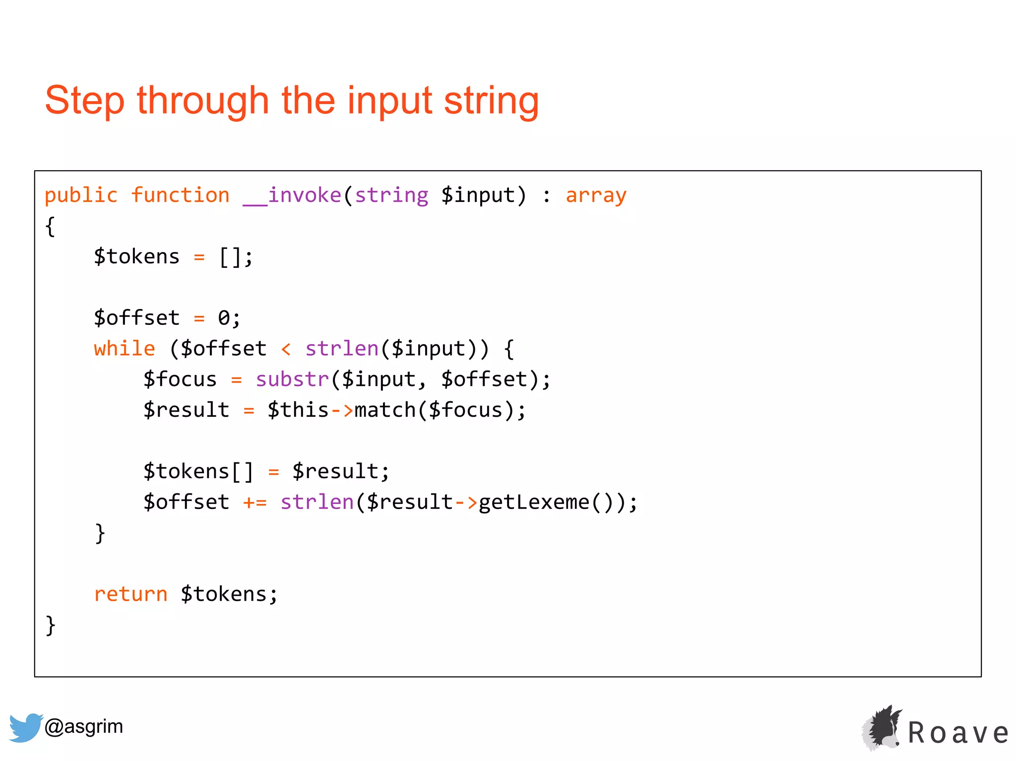 @asgrim
Step through the input string
public function __invoke(string $input) : array
{
$tokens = [];
$offset = 0;
while ($offset < strlen($input)) {
$focus = substr($input, $offset);
$result = $this->match($focus);
$tokens[] = $result;
$offset += strlen($result->getLexeme());
}
return $tokens;
}
 