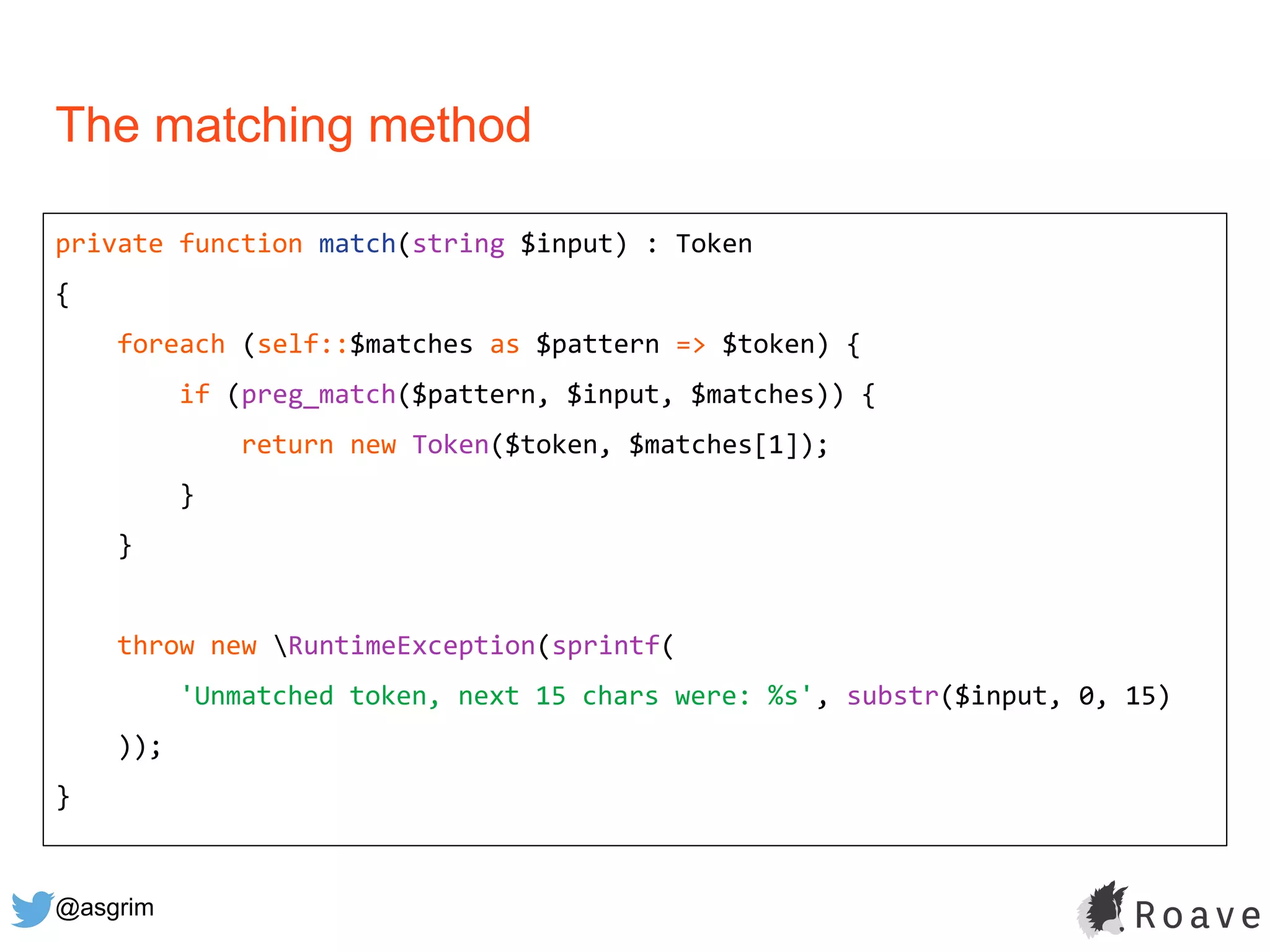 @asgrim
The matching method
private function match(string $input) : Token
{
foreach (self::$matches as $pattern => $token) {
if (preg_match($pattern, $input, $matches)) {
return new Token($token, $matches[1]);
}
}
throw new RuntimeException(sprintf(
'Unmatched token, next 15 chars were: %s', substr($input, 0, 15)
));
}
 