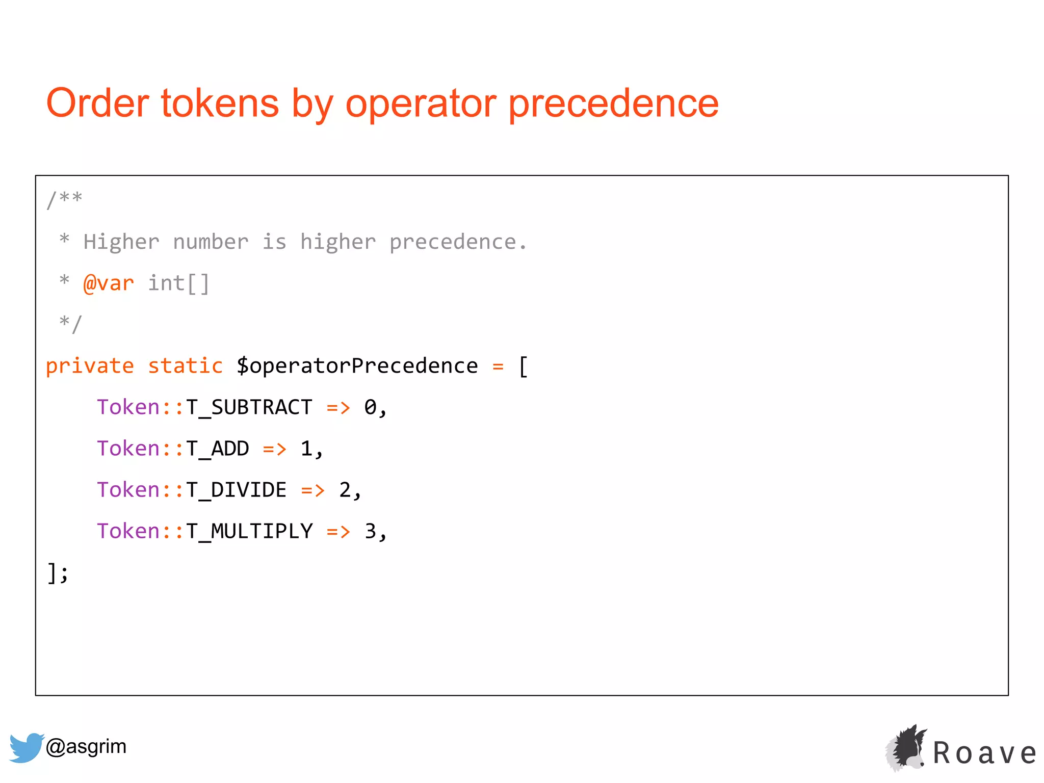 @asgrim
Order tokens by operator precedence
/**
* Higher number is higher precedence.
* @var int[]
*/
private static $operatorPrecedence = [
Token::T_SUBTRACT => 0,
Token::T_ADD => 1,
Token::T_DIVIDE => 2,
Token::T_MULTIPLY => 3,
];
 
