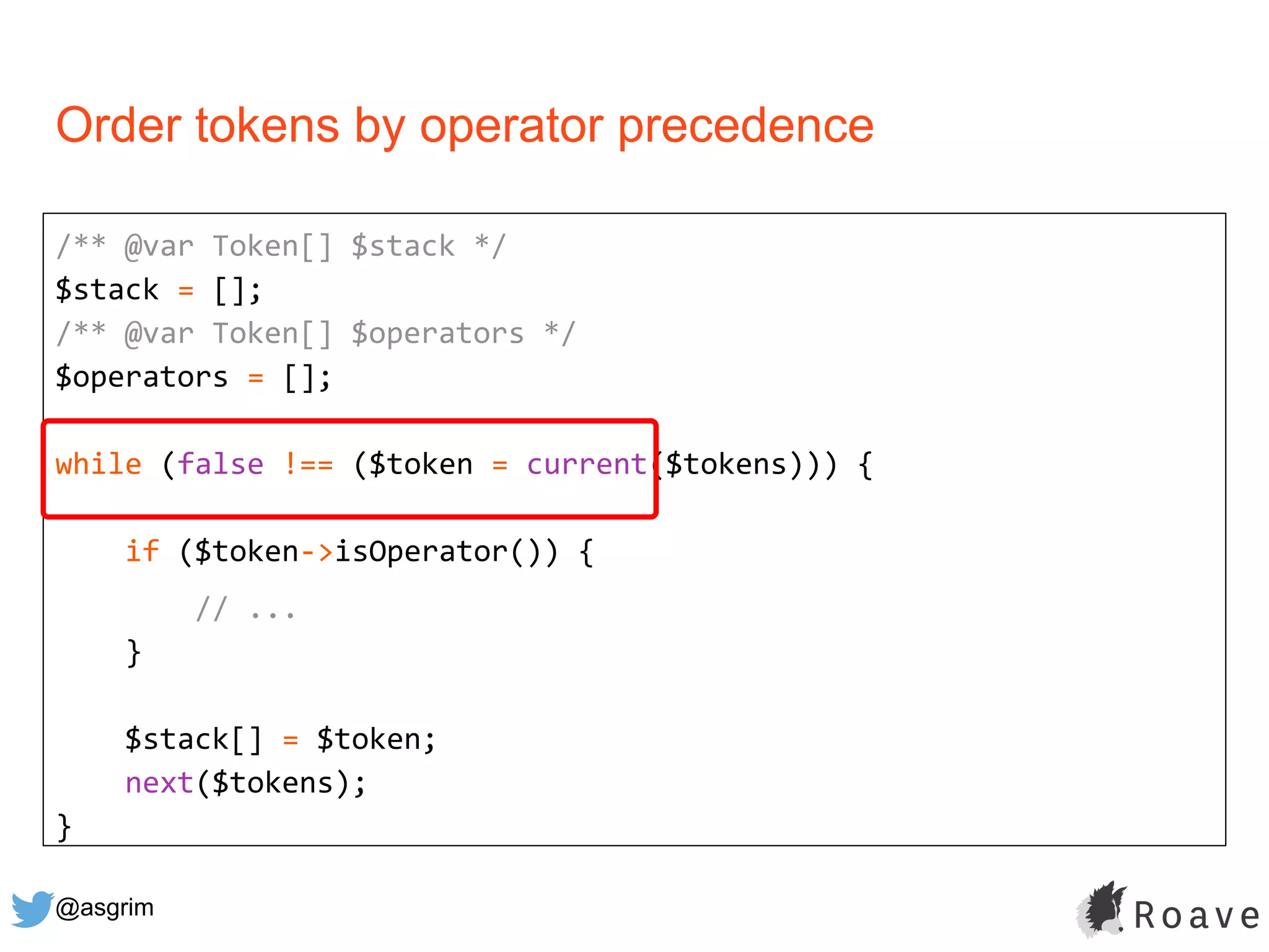 @asgrim
Order tokens by operator precedence
/** @var Token[] $stack */
$stack = [];
/** @var Token[] $operators */
$operators = [];
while (false !== ($token = current($tokens))) {
if ($token->isOperator()) {
// ...
}
$stack[] = $token;
next($tokens);
}
 