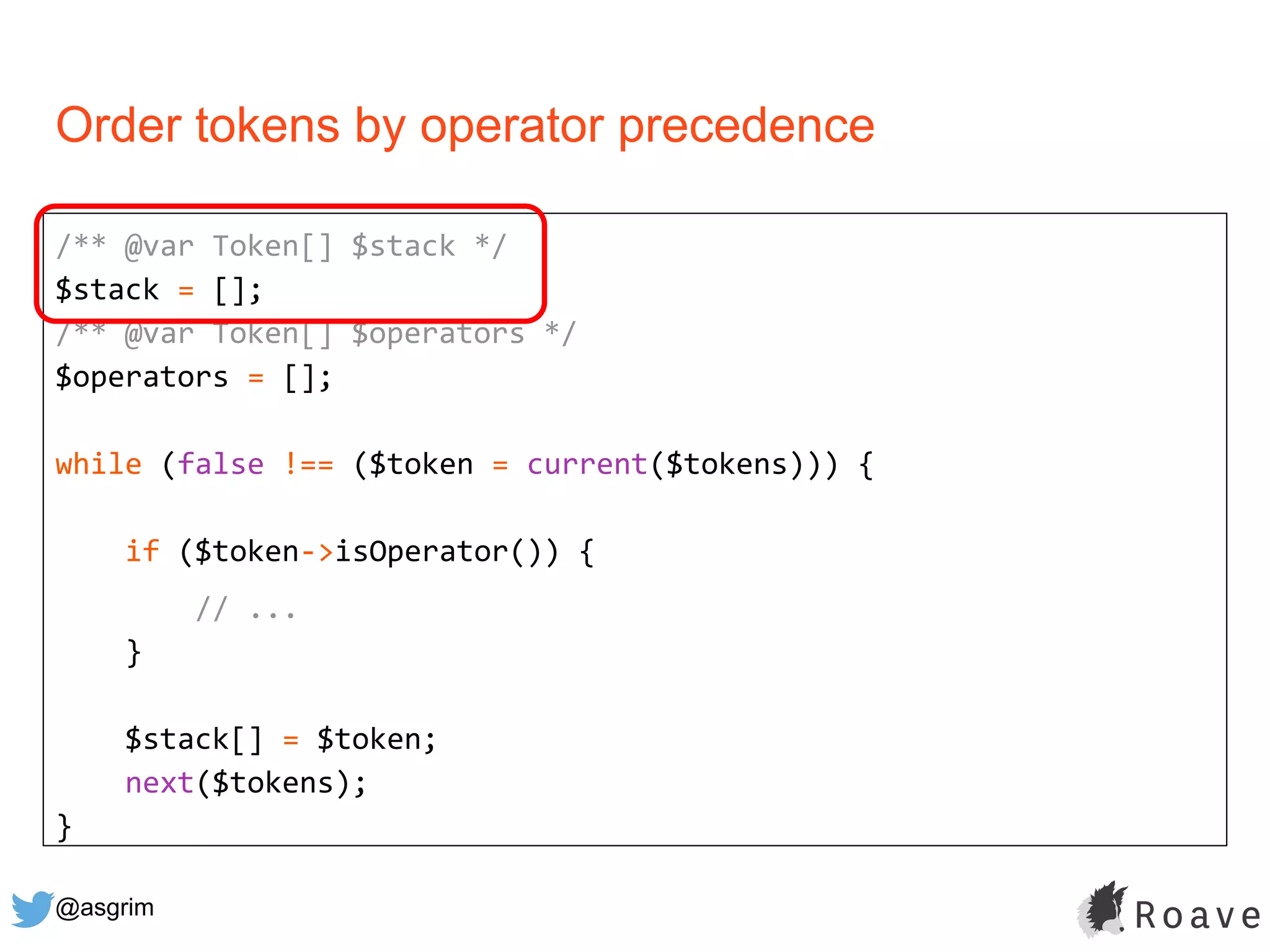 @asgrim
Order tokens by operator precedence
/** @var Token[] $stack */
$stack = [];
/** @var Token[] $operators */
$operators = [];
while (false !== ($token = current($tokens))) {
if ($token->isOperator()) {
// ...
}
$stack[] = $token;
next($tokens);
}
 