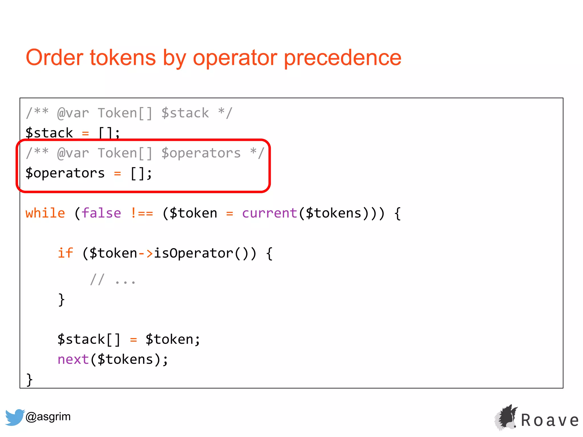 @asgrim
Order tokens by operator precedence
/** @var Token[] $stack */
$stack = [];
/** @var Token[] $operators */
$operators = [];
while (false !== ($token = current($tokens))) {
if ($token->isOperator()) {
// ...
}
$stack[] = $token;
next($tokens);
}
 