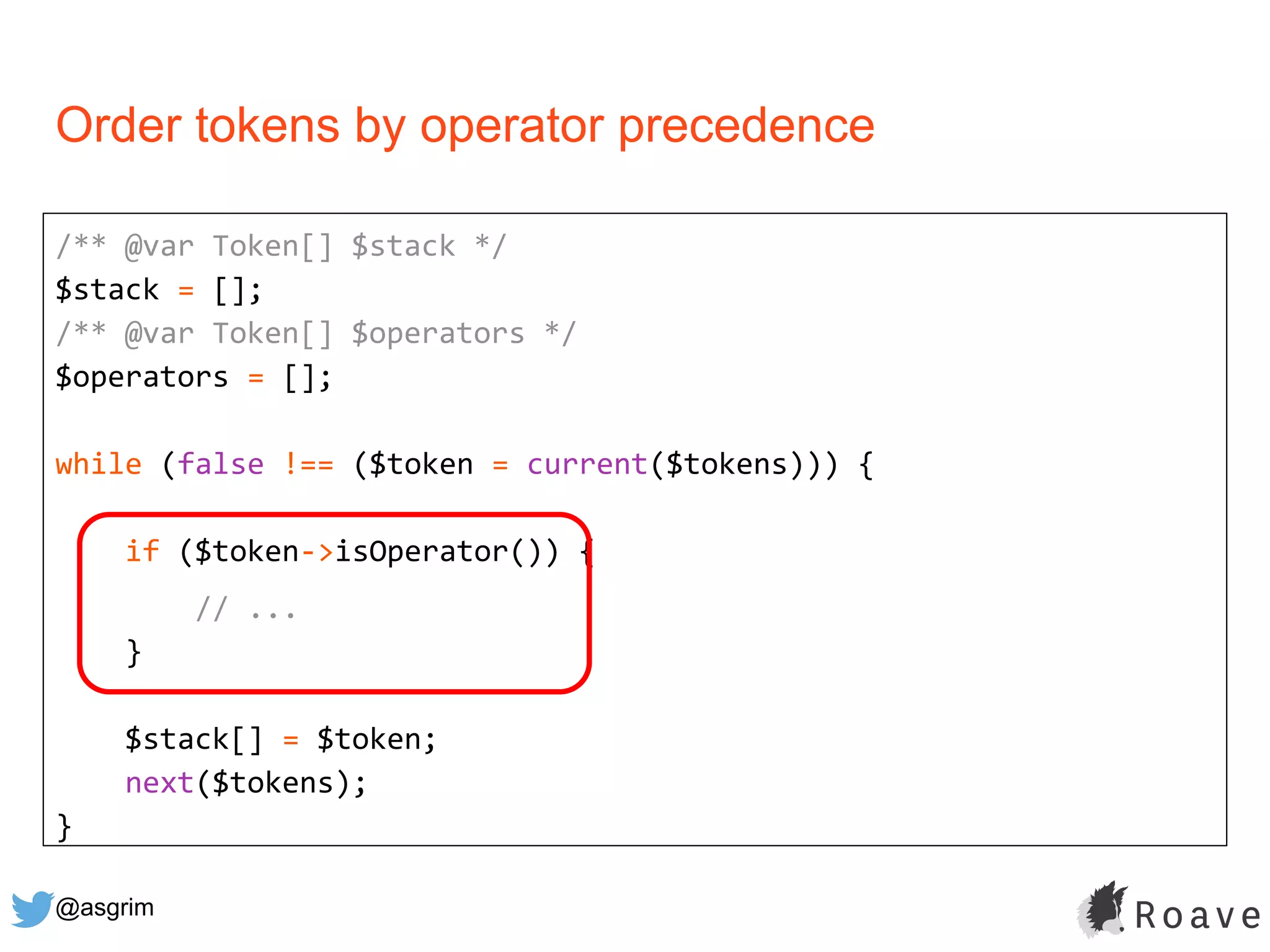 @asgrim
Order tokens by operator precedence
/** @var Token[] $stack */
$stack = [];
/** @var Token[] $operators */
$operators = [];
while (false !== ($token = current($tokens))) {
if ($token->isOperator()) {
// ...
}
$stack[] = $token;
next($tokens);
}
 