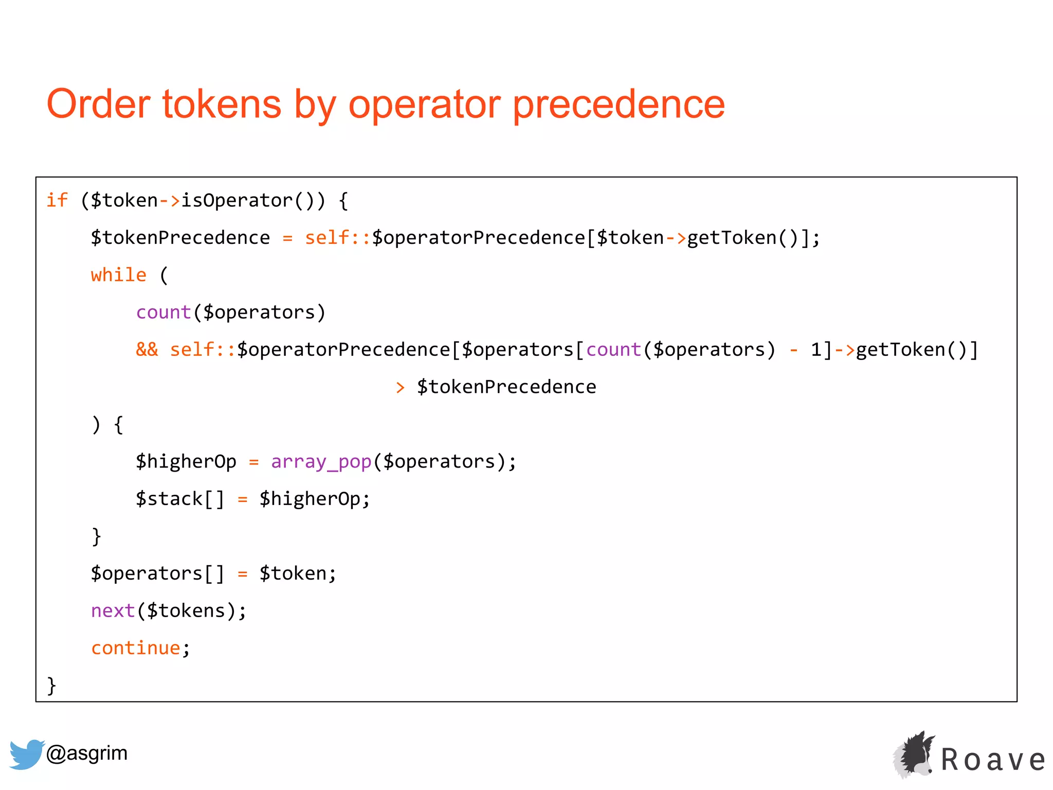 @asgrim
Order tokens by operator precedence
if ($token->isOperator()) {
$tokenPrecedence = self::$operatorPrecedence[$token->getToken()];
while (
count($operators)
&& self::$operatorPrecedence[$operators[count($operators) - 1]->getToken()]
> $tokenPrecedence
) {
$higherOp = array_pop($operators);
$stack[] = $higherOp;
}
$operators[] = $token;
next($tokens);
continue;
}
 